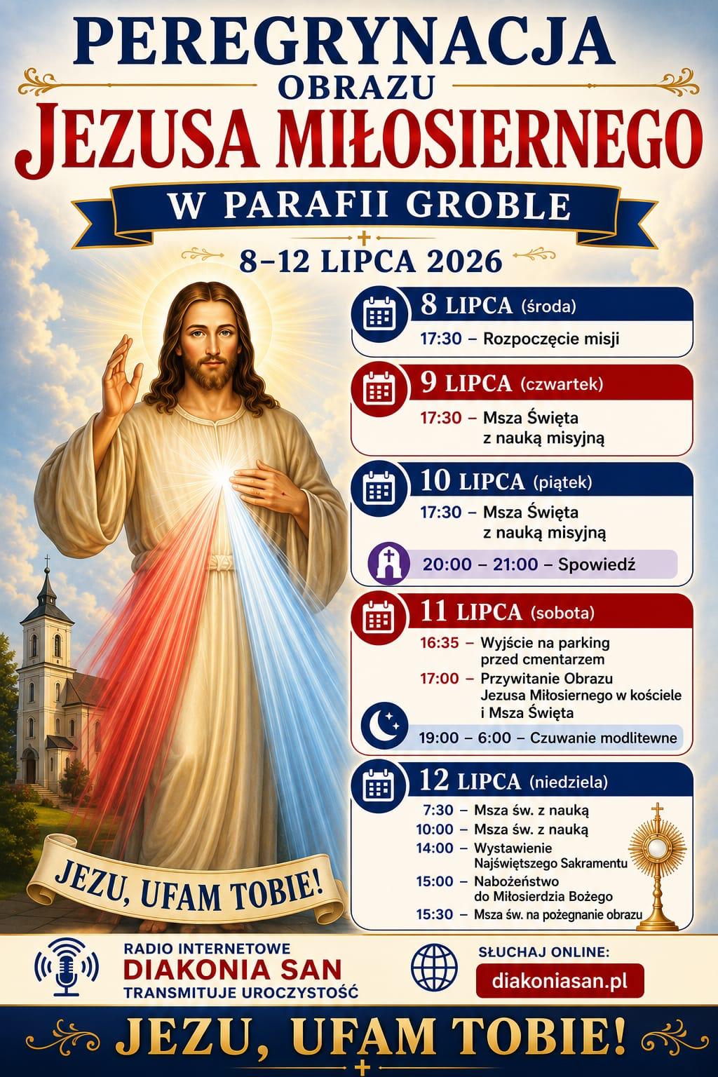 Plakat zapowiadający Peregrynację Obrazu Jezusa Miłosiernego w Parafii Groble w dniach od 8 do 12 lipca 2026 roku. Po lewej stronie grafiki umieszczono wizerunek Jezusa Miłosiernego w białej szacie z dwoma promieniami, czerwonym i bladym, wychodzącymi z serca, pod którym widnieje napis JEZU, UFAM TOBIE. W tle po lewej widać jasny kościół z ciemną wieżą na tle zachmurzonego, niebieskiego nieba. Prawa strona plakatu zawiera szczegółowy program uroczystości rozpisany na poszczególne dni. W środę 8 lipca o godzinie 17:30 zaplanowano rozpoczęcie misji. W czwartek 9 lipca o godzinie 17:30 odbędzie się Msza Święta z nauką misyjną. W piątek 10 lipca o godzinie 17:30 odbędzie się Msza Święta z nauką misyjną, a w godzinach od 20:00 do 21:00 zaplanowano spowiedź. W sobotę 11 lipca o godzinie 16:35 odbędzie się wyjście na parking przed cmentarzem, o godzinie 17:00 przywitanie Obrazu Jezusa Miłosiernego w kościele i Msza Święta, a od godziny 19:00 do 6:00 rano potrwa czuwanie modlitewne. W niedzielę 12 lipca program obejmuje Mszę świętą z nauką o godzinie 7:30, kolejną Mszę świętą z nauką o godzinie 10:00, wystawienie Najświętszego Sakramentu o godzinie 14:00, nabożeństwo do Miłosierdzia Bożego o godzinie 15:00 oraz Mszę świętą na pożegnanie obrazu o godzinie 15:30. Na dole plakatu znajduje się informacja, że radio internetowe Diakonia San transmituje uroczystość oraz podany jest adres strony słuchaj online diakoniasan.pl. Całość zamyka na dole ciemny pasek ze złotym napisem JEZU, UFAM TOBIE.